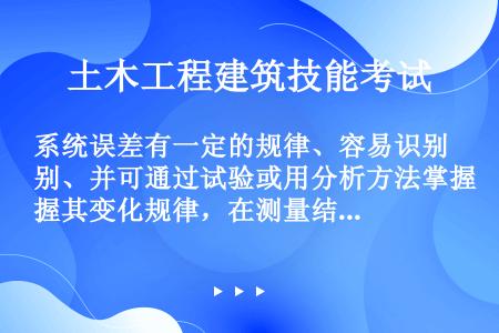 系统误差有一定的规律、容易识别、并可通过试验或用分析方法掌握其变化规律，在测量结果中加以修正。