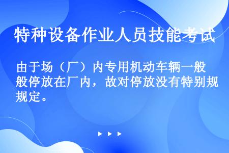 由于场（厂）内专用机动车辆一般停放在厂内，故对停放没有特别规定。