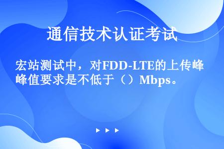 宏站测试中，对FDD-LTE的上传峰值要求是不低于（）Mbps。