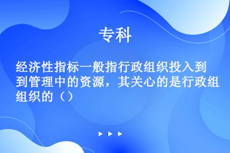 经济性指标一般指行政组织投入到管理中的资源，其关心的是行政组织的（）