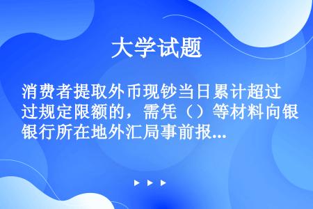 消费者提取外币现钞当日累计超过规定限额的，需凭（）等材料向银行所在地外汇局事前报备。