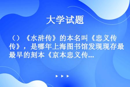 （）《水浒传》的本名叫《忠义传》，是哪年上海图书馆发现现存最早的刻本《京本忠义传》残页为证？