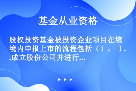 股权投资基金被投资企业项目在境内申报上市的流程包括（）。 Ⅰ.成立股份公司并进行上市前辅导 Ⅱ.上市...