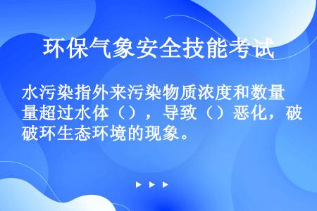 水污染指外来污染物质浓度和数量超过水体（），导致（）恶化，破环生态环境的现象。