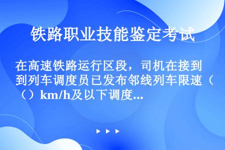 在高速铁路运行区段，司机在接到列车调度员已发布邻线列车限速（）km/h及以下调度命令的口头指示后，通...