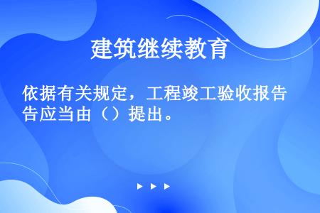 依据有关规定，工程竣工验收报告应当由（）提出。