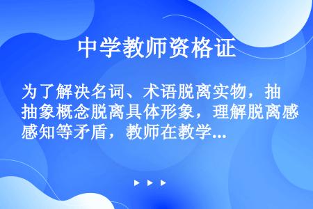 为了解决名词、术语脱离实物，抽象概念脱离具体形象，理解脱离感知等矛盾，教师在教学时必须注意贯彻（）。