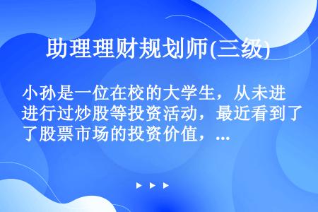 小孙是一位在校的大学生，从未进行过炒股等投资活动，最近看到了股票市场的投资价值，也准备开户进行股票投...