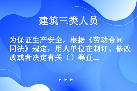 为保证生产安全，根据《劳动合同法》规定，用人单位在制订、修改或者决定有关（）等直接涉及劳动者切身利益...