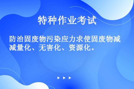 防治固废物污染应力求使固废物减量化、无害化、资源化。