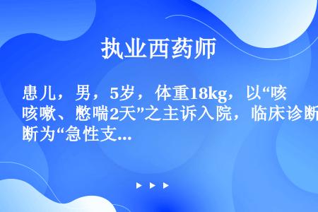 患儿，男，5岁，体重18kg，以“咳嗽、憋喘2天”之主诉入院，临床诊断为“急性支气管炎，支气管哮喘”...