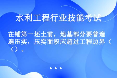 在铺第一坯土前，地基部分要普遍压实，压实面积应超过工程边界（）。