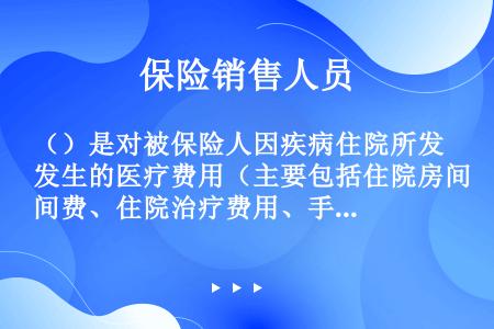 （）是对被保险人因疾病住院所发生的医疗费用（主要包括住院房间费、住院治疗费用、手术费用、医药费用、检...