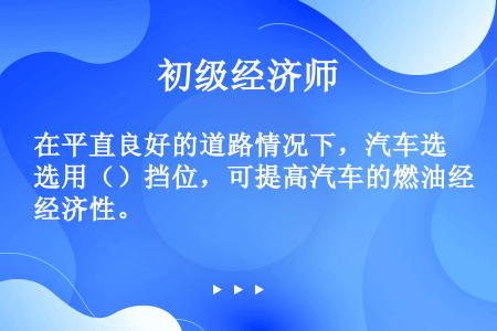 在平直良好的道路情况下，汽车选用（）挡位，可提高汽车的燃油经济性。