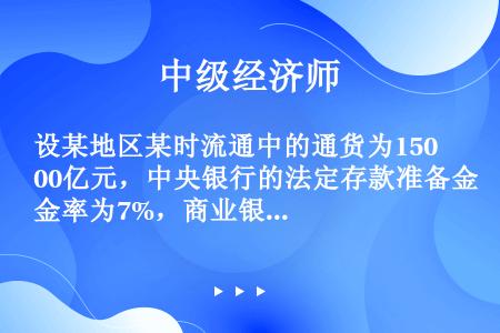 设某地区某时流通中的通货为1500亿元，中央银行的法定存款准备金率为7%，商业银行的存款准备金为50...