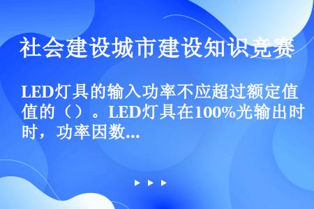 LED灯具的输入功率不应超过额定值的（）。LED灯具在100%光输出时，功率因数不应小于（）。