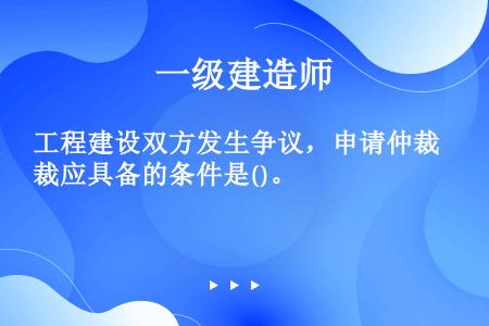 工程建设双方发生争议，申请仲裁应具备的条件是()。