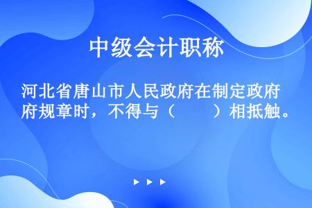 河北省唐山市人民政府在制定政府规章时，不得与（　　）相抵触。