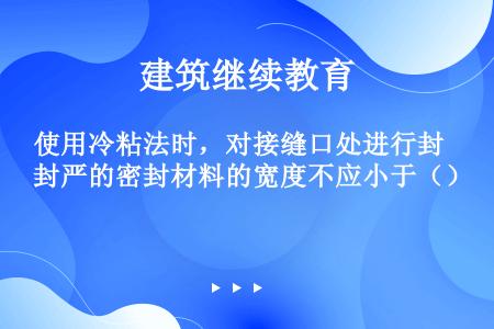 使用冷粘法时，对接缝口处进行封严的密封材料的宽度不应小于（）