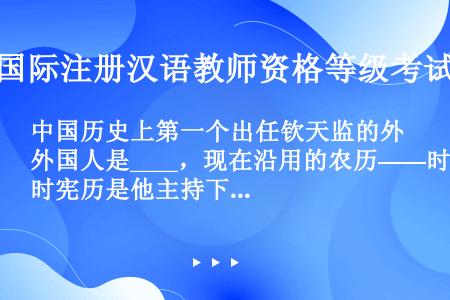 中国历史上第一个出任钦天监的外国人是____，现在沿用的农历——时宪历是他主持下制订的。