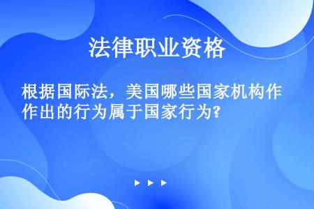 根据国际法，美国哪些国家机构作出的行为属于国家行为?