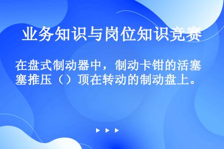 在盘式制动器中，制动卡钳的活塞推压（）顶在转动的制动盘上。