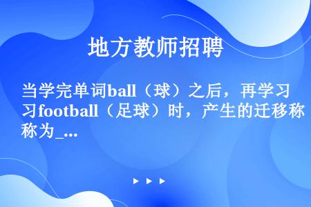 当学完单词ball（球）之后，再学习football（足球）时，产生的迁移称为____。