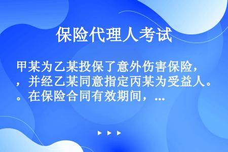 甲某为乙某投保了意外伤害保险，并经乙某同意指定丙某为受益人。在保险合同有效期间，丙某与乙某在同一意外...