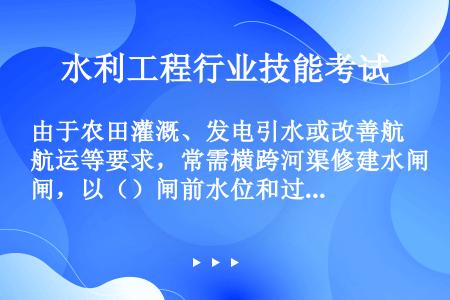 由于农田灌溉、发电引水或改善航运等要求，常需横跨河渠修建水闸，以（）闸前水位和过闸流量，这类水闸称为...