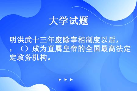 明洪武十三年废除宰相制度以后，（）成为直属皇帝的全国最高法定政务机构。