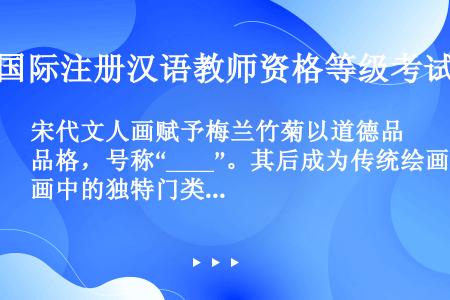 宋代文人画赋予梅兰竹菊以道德品格，号称“____”。其后成为传统绘画中的独特门类。