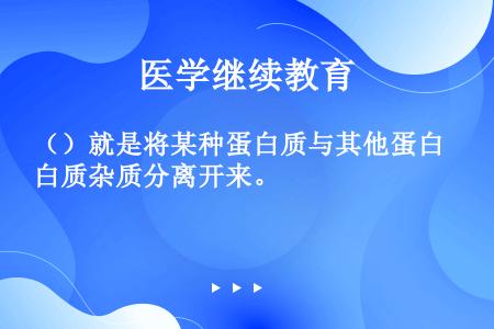 （）就是将某种蛋白质与其他蛋白质杂质分离开来。