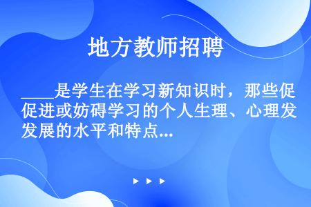 ____是学生在学习新知识时，那些促进或妨碍学习的个人生理、心理发展的水平和特点。