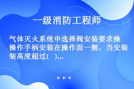 气体灭火系统申选择阀安装要求操作手柄安装在操作面一侧，当安装高度超过(    )m时应采取便于操作的...