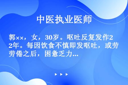 郭××，女，30岁。呕吐反复发作2年。每因饮食不慎即发呕吐，或劳倦之后，困惫乏力，眩晕作呕，口干不欲...