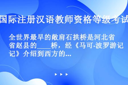 全世界最早的敞肩石拱桥是河北省赵县的____桥，经《马可·波罗游记》介绍到西方的第一座石拱桥是___...