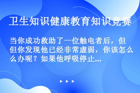 当你成功救助了一位触电者后，但你发现他已经非常虚弱，你该怎么办呢？如果他呼吸停止了，怎么办呢？