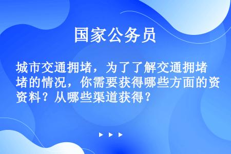 城市交通拥堵，为了了解交通拥堵的情况，你需要获得哪些方面的资料？从哪些渠道获得？