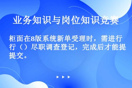 柜面在8版系统新单受理时，需进行（）尽职调查登记，完成后才能提交。