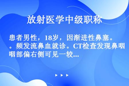 患者男性，18岁，因渐进性鼻塞。频发流鼻血就诊。CT检查发现鼻咽部偏右侧可见一较大软组织密度影，与周...