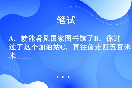 A．就能看见国家图书馆了B．你过了这个加油站C．再往前走四五百米____