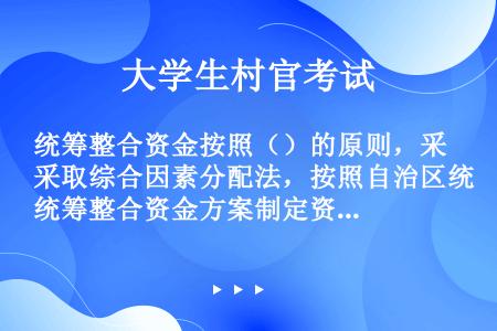 统筹整合资金按照（）的原则，采取综合因素分配法，按照自治区统筹整合资金方案制定资金分配计划，并提前告...