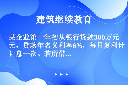 某企业第一年初从银行贷款300万元，贷款年名义利率6%，每月复利计息一次。若所借本金与利息均在第3年...