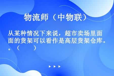 从某种情况下来说，超市卖场里面的货架可以看作是高层货架仓库。（　　）