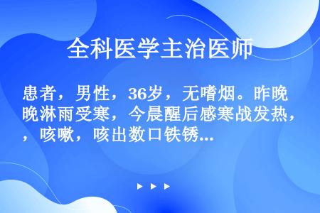 患者，男性，36岁，无嗜烟。昨晚淋雨受寒，今晨醒后感寒战发热，咳嗽，咳出数口铁锈色痰，伴右上胸痛，气...