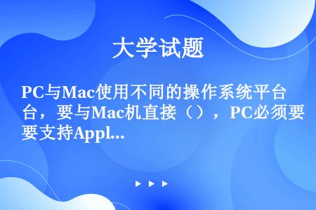 PC与Mac使用不同的操作系统平台，要与Mac机直接（），PC必须要支持AppleTalk程序，而A...