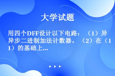 用四个DFF设计以下电路： （1）异步二进制加法计数器。 （2）在（1）的基础上用复“0”法构成M=...