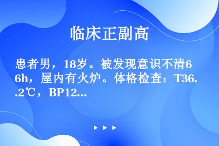 患者男，18岁。被发现意识不清6h，屋内有火炉。体格检查：T36.2℃，BP125/80mmHg，意...