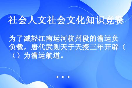 为了减轻江南运河杭州段的漕运负载，唐代武则天于天授三年开辟（）为漕运航道。