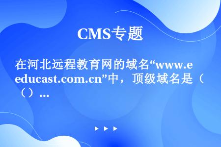 在河北远程教育网的域名“www.educast.com.cn”中，顶级域名是（）。
